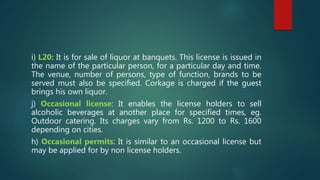 i) L20: It is for sale of liquor at banquets. This license is issued in
the name of the particular person, for a particular day and time.
The venue, number of persons, type of function, brands to be
served must also be specified. Corkage is charged if the guest
brings his own liquor.
j) Occasional license: It enables the license holders to sell
alcoholic beverages at another place for specified times, eg.
Outdoor catering. Its charges vary from Rs. 1200 to Rs. 1600
depending on cities.
h) Occasional permits: It is similar to an occasional license but
may be applied for by non license holders.
 