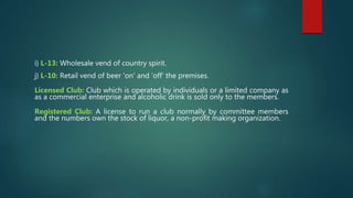 i) L-13: Wholesale vend of country spirit.
j) L-10: Retail vend of beer ‘on’ and ‘off’ the premises.
Licensed Club: Club which is operated by individuals or a limited company as
as a commercial enterprise and alcoholic drink is sold only to the members.
Registered Club: A license to run a club normally by committee members
and the numbers own the stock of liquor, a non-profit making organization.
 