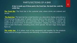 PARTS/SECTIONS OF A BAR
A bar is made up of three parts: the front bar, the back bar, and the
under bar.
The Front Bar. The front bar is the customer area, where drinks are ordered and
served.
The Back bar. The back bar has a dual function: as a decorative display area and as a
hard-working storage space. It speaks volumes about a bar operation. It conveys an
image of the establishment and showcases the kinds of beverages a patron can
expect to be served there. It stimulates conversation, displays the wares, and can be
used to post information, including prices, drink specials, the bar’s logo, funny signs,
ﬂyers etc.
The under bar . It is where most of the equipment and supplies for the products
being sold are arranged compactly and efficiently, to facilitate speed of service.
6
 