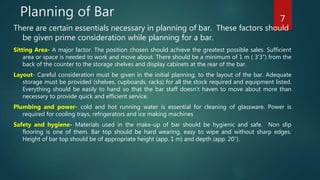 Planning of Bar
There are certain essentials necessary in planning of bar. These factors should
be given prime consideration while planning for a bar.
Sitting Area- A major factor. The position chosen should achieve the greatest possible sales. Sufficient
area or space is needed to work and move about. There should be a minimum of 1 m ( 3’3”) from the
back of the counter to the storage shelves and display cabinets at the rear of the bar.
Layout- Careful consideration must be given in the initial planning, to the layout of the bar. Adequate
storage must be provided (shelves, cupboards, racks) for all the stock required and equipment listed.
Everything should be easily to hand so that the bar staff doesn’t haven to move about more than
necessary to provide quick and efficient service.
Plumbing and power- cold and hot running water is essential for cleaning of glassware. Power is
required for cooling trays, refrigerators and ice making machines
Safety and hygiene- Materials used in the make-up of bar should be hygienic and safe. Non slip
flooring is one of them. Bar top should be hard wearing, easy to wipe and without sharp edges.
Height of bar top should be of appropriate height (app. 1 m) and depth (app. 20”).
7
 