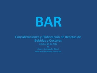 BAR
Consideraciones y Elaboración de Recetas de
            Bebidas y Cocteles
                Octubre 24 de 2012
                          By
              Alvaro Goenaga De Bdout
            Hotel and Hospitality Instructor
 