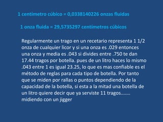 1 centímetro cúbico = 0,0338140226 onzas fluidas

 1 onza fluida = 29,5735297 centímetros cúbicos

 Regularmente un trago en un recetario representa 1 1/2
 onza de cualquier licor y si una onza es .029 entonces
 una onza y media es .043 si divides entre .750 te dan
 17.44 tragos por botella. pues de un litro haces lo mismo
 .043 entre 1 es igual 23.25, lo que es mas confiable es el
 método de reglas para cada tipo de botella. Por tanto
 que se miden por rallas o puntos dependiendo de la
 capacidad de la botella, si esta a la mitad una botella de
 un litro quiere decir que ya serviste 11 tragos.......
 midiendo con un jigger
 