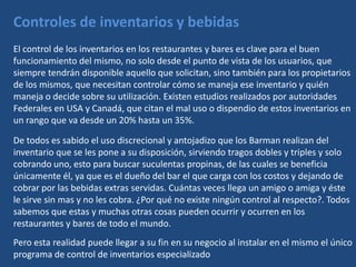 Controles de inventarios y bebidas
El control de los inventarios en los restaurantes y bares es clave para el buen
funcionamiento del mismo, no solo desde el punto de vista de los usuarios, que
siempre tendrán disponible aquello que solicitan, sino también para los propietarios
de los mismos, que necesitan controlar cómo se maneja ese inventario y quién
maneja o decide sobre su utilización. Existen estudios realizados por autoridades
Federales en USA y Canadá, que citan el mal uso o dispendio de estos inventarios en
un rango que va desde un 20% hasta un 35%.

De todos es sabido el uso discrecional y antojadizo que los Barman realizan del
inventario que se les pone a su disposición, sirviendo tragos dobles y triples y solo
cobrando uno, esto para buscar suculentas propinas, de las cuales se beneficia
únicamente él, ya que es el dueño del bar el que carga con los costos y dejando de
cobrar por las bebidas extras servidas. Cuántas veces llega un amigo o amiga y éste
le sirve sin mas y no les cobra. ¿Por qué no existe ningún control al respecto?. Todos
sabemos que estas y muchas otras cosas pueden ocurrir y ocurren en los
restaurantes y bares de todo el mundo.
Pero esta realidad puede llegar a su fin en su negocio al instalar en el mismo el único
programa de control de inventarios especializado
 