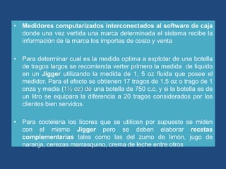 • Medidores computarizados interconectados al software de caja
  donde una vez vertida una marca determinada el sistema recibe la
  información de la marca los importes de costo y venta

• Para determinar cual es la medida optima a explotar de una botella
  de tragos largos se recomienda verter primero la medida de liquido
  en un Jigger utilizando la medida de 1, 5 oz fluida que posee el
  medidor. Para el efecto se obtienen 17 tragos de 1,5 oz o trago de 1
  onza y media (1½ oz) de una botella de 750 c.c. y si la botella es de
  un litro se equipara la diferencia a 20 tragos considerados por los
  clientes bien servidos.

• Para cocteleria los licores que se utilicen por supuesto se miden
  con el mismo Jigger pero se deben elaborar recetas
  complementarias tales como las del zumo de limón, jugo de
  naranja, cerezas marrasquino, crema de leche entre otros
 