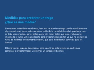Medidas para preparar un trago
¿Qué es una media?
Si no somos entendidos en el tema, leer una receta de un trago puede transformar en
algo complicado, sobre todo cuando se habla de la cantidad de cada ingrediente que
se debe usar: medida, parte, golpe, onza, etc. todos datos que jamás hubiéramos
imaginado si nunca vimos una receta para preparar algún cóctel, ya que no siempre se
habla de mililitros o centímetros cúbicos, que es la medida mas conocida para los
líquidos.

El tema es más largo de lo pensado, pero a partir de esta breve guía podremos
comenzar a preparar tragos y sentirnos un verdadero barman.
 