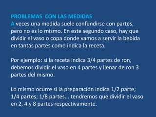 PROBLEMAS CON LAS MEDIDAS
A veces una medida suele confundirse con partes,
pero no es lo mismo. En este segundo caso, hay que
dividir el vaso o copa donde vamos a servir la bebida
en tantas partes como indica la receta.

Por ejemplo: si la receta indica 3/4 partes de ron,
debemos dividir el vaso en 4 partes y llenar de ron 3
partes del mismo.

Lo mismo ocurre si la preparación indica 1/2 parte;
1/4 partes; 1/8 partes... tendremos que dividir el vaso
en 2, 4 y 8 partes respectivamente.
 