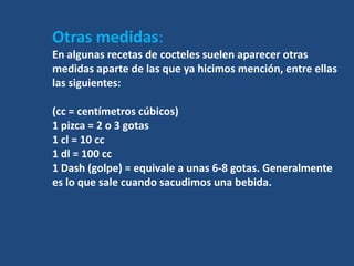 Otras medidas:
En algunas recetas de cocteles suelen aparecer otras
medidas aparte de las que ya hicimos mención, entre ellas
las siguientes:

(cc = centímetros cúbicos)
1 pizca = 2 o 3 gotas
1 cl = 10 cc
1 dl = 100 cc
1 Dash (golpe) = equivale a unas 6-8 gotas. Generalmente
es lo que sale cuando sacudimos una bebida.
 