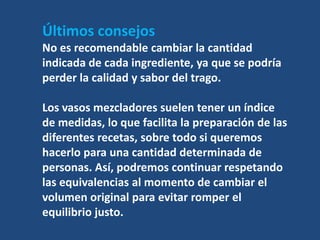 Últimos consejos
No es recomendable cambiar la cantidad
indicada de cada ingrediente, ya que se podría
perder la calidad y sabor del trago.

Los vasos mezcladores suelen tener un índice
de medidas, lo que facilita la preparación de las
diferentes recetas, sobre todo si queremos
hacerlo para una cantidad determinada de
personas. Así, podremos continuar respetando
las equivalencias al momento de cambiar el
volumen original para evitar romper el
equilibrio justo.
 