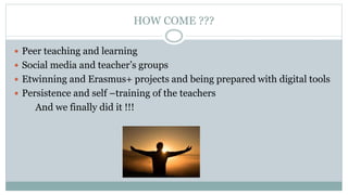 HOW COME ???
 Peer teaching and learning
 Social media and teacher’s groups
 Etwinning and Erasmus+ projects and being ...