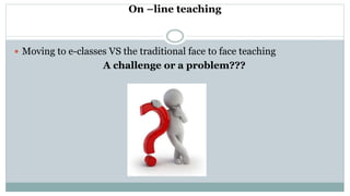 On –line teaching
 Moving to e-classes VS the traditional face to face teaching
A challenge or a problem???
 