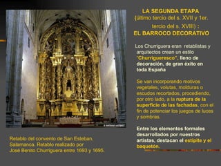 LA SEGUNDA ETAPA
                                             (último tercio del s. XVII y 1er.
                                                  tercio del s. XVIII) :
                                             EL BARROCO DECORATIVO

                                             Los Churriguera eran retablistas y
                                              arquitectos crean un estilo
                                              “Churrigueresco”, lleno de
                                              decoración, de gran éxito en
                                              toda España

                                              Se van incorporando motivos
                                              vegetales, volutas, molduras o
                                              escudos recortados, procediendo,
                                              por otro lado, a la ruptura de la
                                              superficie de las fachadas, con el
                                              fin de potenciar los juegos de luces
                                              y sombras.

                                              Entre los elementos formales
                                              desarrollados por nuestros
Retablo del convento de San Esteban.          artistas, destacan el estípite y el
Salamanca. Retablo realizado por              baquetón.
José Benito Churriguera entre 1693 y 1695.
 