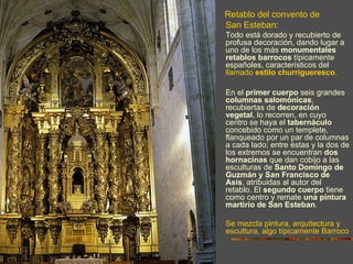 Retablo del convento de
San Esteban:
Todo está dorado y recubierto de
profusa decoración, dando lugar a
uno de los más monumentales
retablos barrocos típicamente
españoles, característicos del
llamado estilo churrigueresco.

En el primer cuerpo seis grandes
columnas salomónicas,
recubiertas de decoración
vegetal, lo recorren, en cuyo
centro se haya el tabernáculo
concebido como un templete,
flanqueado por un par de columnas
a cada lado; entre éstas y la dos de
los extremos se encuentran dos
hornacinas que dan cobijo a las
esculturas de Santo Domingo de
Guzmán y San Francisco de
Asís, atribuidas al autor del
retablo. El segundo cuerpo tiene
como centro y remate una pintura
martirio de San Esteban.

Se mezcla pintura, arquitectura y
escultura, algo típicamente Barroco
 