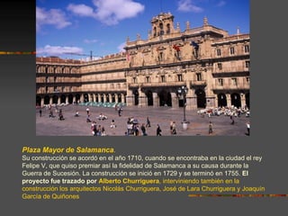 Plaza Mayor de Salamanca.
Su construcción se acordó en el año 1710, cuando se encontraba en la ciudad el rey
Felipe V, que quiso premiar así la fidelidad de Salamanca a su causa durante la
Guerra de Sucesión. La construcción se inició en 1729 y se terminó en 1755. El
proyecto fue trazado por Alberto Churriguera, interviniendo también en la
construcción los arquitectos Nicolás Churriguera, José de Lara Churriguera y Joaquín
García de Quiñones
 