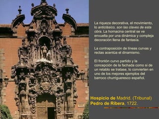 La riqueza decorativa, el movimiento,
 lo anticlásico, son las claves de esta
 obra. La hornacina central se ve
 envuelta por una dinámica y compleja
 decoración llena de fantasía.

 La contraposición de líneas curvas y
 rectas acentúa el dinamismo.

 El frontón curvo partido y la
 concepción de la fachada como si de
 un retablo se tratase, lo convierten en
 uno de los mejores ejemplos del
 barroco churrigueresco español.




Hospicio de Madrid. (Tribunal)
Pedro de Ribera, 1722.
 