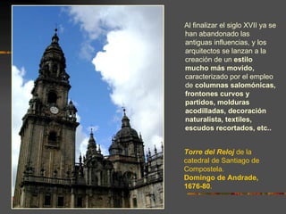 Al finalizar el siglo XVII ya se
han abandonado las
antiguas influencias, y los
arquitectos se lanzan a la
creación de un estilo
mucho más movido,
caracterizado por el empleo
de columnas salomónicas,
frontones curvos y
partidos, molduras
acodilladas, decoración
naturalista, textiles,
escudos recortados, etc..


Torre del Reloj de la
catedral de Santiago de
Compostela.
Domingo de Andrade,
1676-80.
 