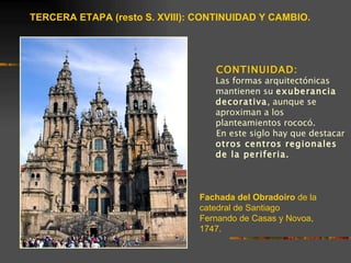 TERCERA ETAPA (resto S. XVIII): CONTINUIDAD Y CAMBIO.




                                   CONTINUIDAD:
                                   Las formas arquitectónicas
                                   mantienen su exuberancia
                                   decorativa, aunque se
                                   aproximan a los
                                   planteamientos rococó.
                                   En este siglo hay que destacar
                                   otros centros regionales
                                   de la periferia.



                                Fachada del Obradoiro de la
                                catedral de Santiago
                                Fernando de Casas y Novoa,
                                1747.
 