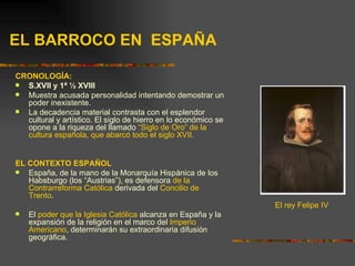 EL BARROCO EN ESPAÑA

CRONOLOGÍA:
 S.XVII y 1ª ½ XVIII
 Muestra acusada personalidad intentando demostrar un
  poder inexistente.
 La decadencia material contrasta con el esplendor
  cultural y artístico. El siglo de hierro en lo económico se
  opone a la riqueza del llamado “Siglo de Oro” de la
  cultura española, que abarcó todo el siglo XVII.


EL CONTEXTO ESPAÑOL
  España, de la mano de la Monarquía Hispánica de los
   Habsburgo (los “Austrias”), es defensora de la
   Contrarreforma Católica derivada del Concilio de
   Trento.
                                                                El rey Felipe IV
   El poder que la Iglesia Católica alcanza en España y la
    expansión de la religión en el marco del Imperio
    Americano, determinarán su extraordinaria difusión
    geográfica.
 