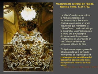 Transparente catedral de Toledo.
    Narciso Tomé, 1721-1732.


    La "Gloria" es donde se coloca
    la hostia consagrada, el
    sacramento de la Eucaristía.
    Encima se encuentra un grupo
    escultórico que representa la
    Ultima Cena, cuando se instituyó
    la Eucaristía. Una inscripción en
    el techo cita el Apocalipsis
    donde se nos informa que el
    Transparente es una "puerta al
    cielo" detrás de la cual se
    encuentra el trono de Dios

    El objetivo que se persigue es la
    filtración de la luz a través del
    muro pétreo de la girola para la
    contemplación simultánea del
    Santísimo Sacramento desde
    este plano del reverso del Altar
    Mayor.
 