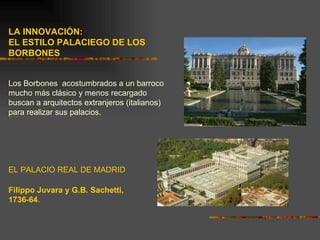 LA INNOVACIÓN:
EL ESTILO PALACIEGO DE LOS
BORBONES


Los Borbones acostumbrados a un barroco
mucho más clásico y menos recargado
buscan a arquitectos extranjeros (italianos)
para realizar sus palacios.




EL PALACIO REAL DE MADRID

Filippo Juvara y G.B. Sachetti,
1736-64.
 