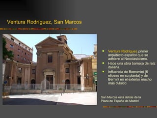Ventura Rodríguez, San Marcos




                                    Ventura Rodríguez primer
                                     arquitecto español que se
                                     adhiere al Neoclasicismo.
                                    Hace una obra barroca de raíz
                                     italiana.
                                    Influencia de Borromini (5
                                     elipses en su planta) y de
                                     Bernini en el exterior mucho
                                     más clásico



                                San Marcos está detrás de la
                                Plaza de España de Madrid
 