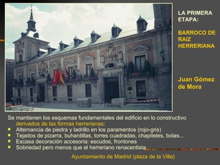 LA PRIMERA
                                                                       ETAPA:

                                                                       BARROCO DE
                                                                       RAIZ
                                                                       HERRERIANA




                                                                       Juan Gómez
                                                                       de Mora




Se mantienen los esquemas fundamentales del edificio en lo constructivo
   derivados de las formas herrerianas:
 Alternancia de piedra y ladrillo en los paramentos (rojo-gris)
 Tejados de pizarra, buhardillas, torres cuadradas, chapiteles, bolas...
 Escasa decoración accesoria: escudos, frontones
 Sobriedad pero menos que el herreriano renacentista

                          Ayuntamiento de Madrid (plaza de la Villa)
 