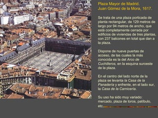 Plaza Mayor de Madrid.
Juan Gómez de la Mora, 1617.

Se trata de una plaza porticada de
planta rectangular, de 129 metros de
largo por 94 metros de ancho, que
está completamente cerrada por
edificios de viviendas de tres plantas,
con 237 balcones en total que dan a
la plaza.

Dispone de nueve puertas de
acceso, de las cuales la más
conocida es la del Arco de
Cuchilleros, en la esquina suroeste
de la plaza.

En el centro del lado norte de la
plaza se levanta la Casa de la
Panadería y enfrente, en el lado sur,
la Casa de la Carnicería.

Su uso ha sido muy variado:
mercado, plaza de toros, patíbulo,
etc.
 
