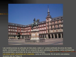 Las construcciones se articulan en tres pisos, sobre un cuerpo porticado de arcos de medio
punto, combinados con dintel. Es un conjunto de gran sobriedad decorativa, como corresponde
a la austeridad y severidad de la casa reinante(Austrias)
Las torres están rematadas por chapiteles, como en El Escorial. En el centro una estatua
ecuestre del rey Felipe III.
 