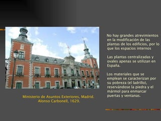 No hay grandes atrevimientos
                                            en la modificación de las
                                            plantas de los edificios, por lo
                                            que los espacios internos

                                            Las plantas centralizadas y
                                            ovales apenas se utilizan en
                                            España.

                                            Los materiales que se
                                            emplean se caracterizan por
                                            su pobreza (el ladrillo),
                                            reservándose la piedra y el
                                            mármol para enmarcar
Ministerio de Asuntos Exteriores, Madrid.   puertas y ventanas.
         Alonso Carbonell, 1629.
 