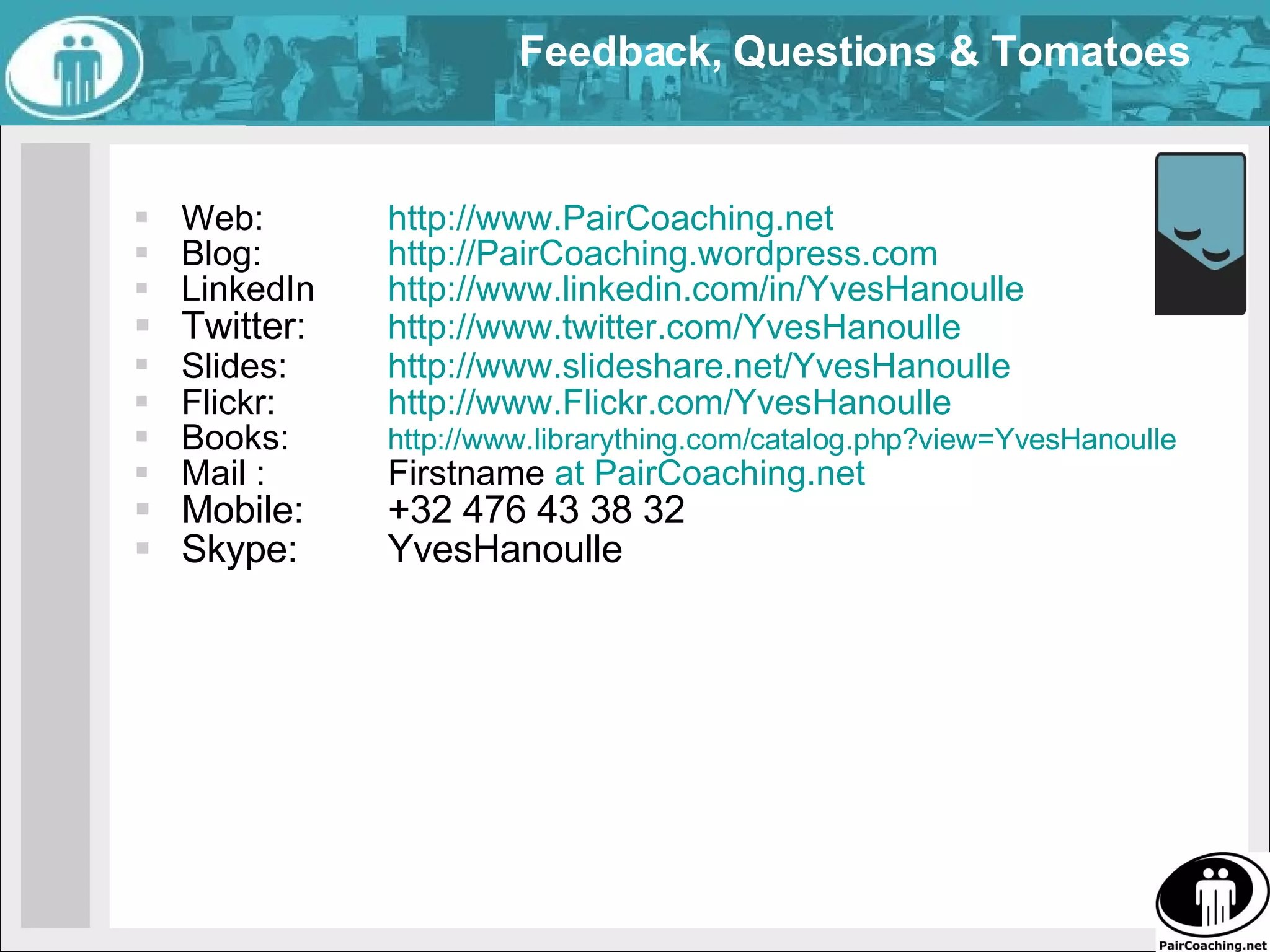 Feedback, Questions & Tomatoes  Web:  http://www.PairCoaching.net   Blog:  http://PairCoaching.wordpress.com LinkedIn http://www.linkedin.com/in/YvesHanoulle   Twitter:  http://www.twitter.com/YvesHanoulle   Slides:  http://www.slideshare.net/YvesHanoulle   Flickr:  http://www.Flickr.com/YvesHanoulle   Books:  http://www.librarything.com/catalog.php?view=YvesHanoulle   Mail :  Firstname  at PairCoaching.net Mobile:  +32 476 43 38 32 Skype:  YvesHanoulle 