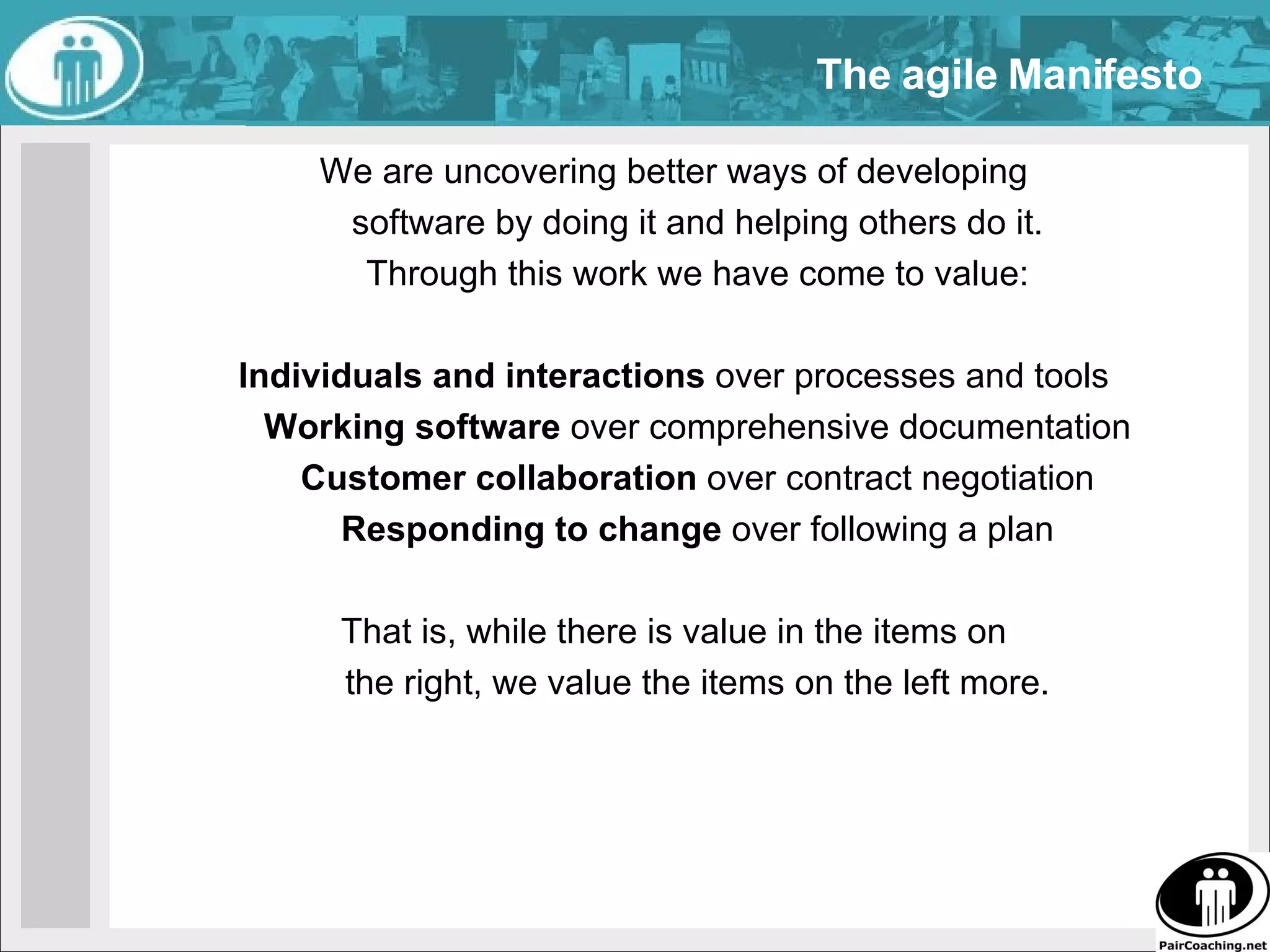 We are uncovering better ways of developing  software by doing it and helping others do it.  Through this work we have come to value:  Individuals and interactions  over processes and tools  Working software  over comprehensive documentation  Customer collaboration  over contract negotiation  Responding to change  over following a plan  That is, while there is value in the items on  the right, we value the items on the left more.  The agile Manifesto 