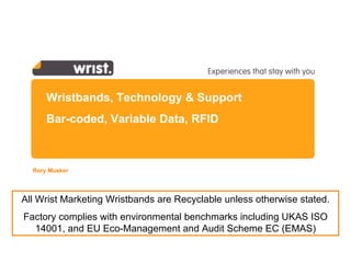 Wristbands, Technology & Support Bar-coded, Variable Data, RFID Rory Musker  All Wrist Marketing Wristbands are Recyclable unless otherwise stated. Factory complies with  environmental benchmarks including UKAS ISO 14001, and  EU Eco-Management and Audit Scheme  EC (EMAS) 