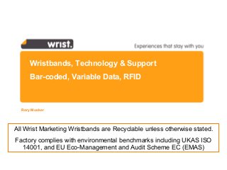 Wristbands, Technology & Support
Bar-coded, Variable Data, RFID
Rory Musker
All Wrist Marketing Wristbands are Recyclable unless otherwise stated.
Factory complies with environmental benchmarks including UKAS ISO
14001, and EU Eco-Management and Audit Scheme EC (EMAS)
 