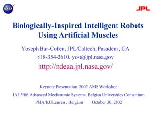 Biologically-Inspired Intelligent Robots
Using Artificial Muscles
Yoseph Bar-Cohen, JPL/Caltech, Pasadena, CA
818-354-2610, yosi@jpl.nasa.gov
http://ndeaa.jpl.nasa.gov/
Keynote Presentation, 2002 AMS Workshop
IAP 5/06 Advanced Mechatronic Systems, Belgian Universities Consortium
PMA/KULeuven , Belgium October 30, 2002
 