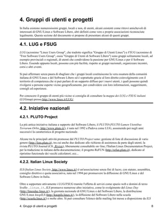 4. Gruppi di utenti e progetti
In Italia esistono numerosissimi gruppi, locali e non, di utenti, alcuni esistenti come ritrovi amichevoli di
interessati di GNU/Linux e Software Libero, altri definiti come vere e proprie associazioni riconosciute
legalmente. Questa sezione del documento si propone di presentare alcuni di questi gruppi.


4.1. LUG e FSUG
LUG (acronimo "Linux Users Group", che tradotto significa "Gruppo di Utenti Linux") e FSUG (acronimo di
"Free Software Users Group", ossia "Gruppo di Utenti di Software Libero") sono gruppi solitamente locali, ad
esempio provinciali o regionali, di utenti che condividono la passione per GNU/Linux e per il Software
Libero. Essendo appunto locali, possono con più facilità, rispetto ai gruppi nazionali, organizzare incontri,
corsi e altri eventi.

Si può affermare senza paura di sbagliare che i gruppi locali costituiscono la vera ossatura della comunità
italiana di GNU/Linux e del Software Libero ed è soprattutto grazie al loro diretto coinvolgimento con il
territorio di competenza che si può parlare di un supporto diffuso per i nuovi utenti, i quali possono quindi
rivolgersi a persone esperte vicine geograficamente, per condividere con loro informazioni, suggerimenti,
consigli ed esperienze.

Per conoscere il gruppo di utenti più vicino si consiglia di consultare la mappa dei LUG e FSUG italiani
(LUGmap) presso http://www.linux.it/LUG/.


4.2. Iniziative nazionali
4.2.1. PLUTO Project
La più antica iniziativa italiana a supporto del Software Libero, il PLUTO (PLUTO Lumen Utentibus
Terrarum Orbis, http://www.pluto.it/), è nata nel 1992 a Padova come LUG, assumendo poi negli anni
successivi la caratteristica di progetto nazionale.

Alcune tra le principali attività promosse dal PLUTO Project sono: gestione di liste di discussione di vario
genere (http://lists.pluto.it), tra cui anche due dedicate alle richieste di assistenza da parte degli utenti; la
rivista PLUTO Journal (Cfr. Riviste), liberamente consultabile on−line; l'Italian Linux Documentation Project,
per la traduzione in italiano della documentazione; il progetto ReFUN (http://refun.pluto.it), dedicato al
ripristino funzionale dei vecchi calcolatori; ecc...

4.2.2. Italian Linux Society
ILS (Italian Linux Society, http://www.linux.it/) è un'associazione senza fini di lucro, con statuto, assemblea,
consiglio direttivo e quota associativa, nata nel 1994 per promuovere la diffusione di GNU/Linux e del
Software Libero in Italia.

Oltre a supportare attivamente i LUG/FSUG tramite l'offerta di servizi come spazio web e domini di terzo
livello .linux.it, ILS promuove numerose altre iniziative, come lo svolgimento del Linux Day
(http://linuxday.linux.it/), la giornata nazionale di GNU/Linux e del Software Libero, la distribuzione
GNU/Linux knopILS (http://knopils.linux.it/), la diffusione del Software Libero nella scuola
(http://scuola.linux.it/) e molte altre. Si può consultare l'elenco delle mailing list messe a disposizione da ILS

4. Gruppi di utenti e progetti                                                                                       8
 