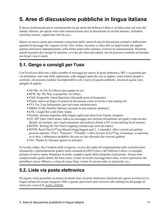 5. Aree di discussione pubbliche in lingua italiana
Il mezzo preferenziale per le comunicazioni tra gli utenti del Software Libero è, in Italia come nel resto del
mondo, Internet: per questo sono sorte numerosissime aree di discussione in cui fare annunci, richiedere
assistenza tecnica, organizzare attività, ecc...

Spesso un nuovo utente può rimanere sconcertato dalla varietà di aree di discussione esistenti e dall'enorme
quantità di messaggi che vengono inviati. Può, inoltre, incorrere a volte nelle ire degli iscritti più esperti
qualora utilizzasse impropriamente, nella forma come nella sostanza, il mezzo di comunicazione. Risultano
quindi necessari dei consigli di massima, ovvi per gli utenti più esperti, ma che possono costituire un'assoluta
novità per i nuovi utenti.


5.1. Gergo e consigli per l'uso
Con l'evolversi della rete e dello scambio di messaggi per mezzo di posta elettronica, IRC e in generale per
via telematica, sono nate delle espressioni, nella maggior parte dei casi in inglese, come termini gergali e
acronimi, che possono risultare incomprensibili a chi è nuovo di questo ambiente. Alcune di queste sono
spiegate di seguito.

      • AFAIK: As Far As I Know (per quanto ne so).
      • BTW: By The Way (a proposito, tra l'altro).
      • FAQ: Frequently Asked Questions (domande poste di frequente).
      • Flame: indica un litigio in un'area di discussione come un forum o una mailing list.
      • FYI: For Your Information (per tua/vostra informazione).
      • IMHO: In My Humble Opinion (secondo la mia modesta opinione).
      • LOL: Laugh Out Loud (forte risata).
      • Newbie: termine importato dalla lingua inglese per descrivere l'utente inesperto.
      • OT: Off Topic (fuori tema); indica un messaggio non inerente all'ambiente nel quale è stato inviato.
        Quindi, ad esempio, un'e−mail contenente una richiesta d'aiuto è OT in una mailing list di annunci.
      • ROTFL: Rolling On The Floor Laughing (rotolarsi per terra dal ridere).
      • RTFM: Read That Fu**ing Manual (leggi/leggete quel [...] manuale). Altre versioni più garbate
        possono riportare "Fine", "Fantastic", "Friendly" o altro al posto di Fu**ing. Comunque, se qualcuno
        ve lo dice, è abbastanza probabile che non sia stia riferendo alla versione garbata.
      • TIA: Thanks In Advance (grazie in anticipo).

Si ricorda, infine, che il rispetto della netiquette, ovvero del codice di comportamento nelle comunicazioni
telematiche, è particolarmente gradito nella comunità di GNU/Linux e del Software Libero: si consiglia
pertanto al nuovo utente d'imparare le poche, semplici regole della netiquette al più presto. Alcune sono
semplicemente quelle dettate dal buon senso: evitare di inviare messaggi fuori tema, evitare espressioni che
potrebbero essere offensive, evitare di creare litigi, evitare di scrivere tutto in maiuscolo, ecc...


5.2. Liste via posta elettronica
Di seguito viene presentato un elenco di alcune liste via posta elettronica (chiamate più spesso mailing list) in
lingua italiana divise per categoria. Oltre a queste, può essere utile iscriversi alle mailing list del gruppo di
utenti più vicino (Cfr. LUG e FSUG).




5. Aree di discussione pubbliche in lingua italiana                                                              11
 