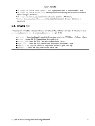 Italian HOWTO
      • it.comp.os.linux.development: tratta la programmazione in ambiente GNU/Linux;
      • it.comp.os.linux.software: è il newsgroup sull'uso, la compilazione e l'installazione di
        applicazioni per GNU/Linux;
      • it.comp.os.linux.sys: discussioni sul sistema operativo GNU/Linux;
      • linux.debian.user.italian: corrisponde alla mailing list debian−italian su
        debian.org;


5.4. Canali IRC
Tutti i seguenti canali IRC sono accessibili sui server freenode; dall'Italia si consiglia di utilizzare il server
calvino.freenode.net (calkins.freenode.net per IPv6).

      • #linux−it (http://irc.linux.it/): canale di discussione generica su GNU/Linux e Software Libero;
      • #assoli: canale IRC dell'Associazione Software Libero;
      • #fsfeurope: canale IRC della Free Software Foundation Europe;
      • #debian−it: canale IRC degli utenti italiani del sistema Debian GNU/Linux;
      • #openoffice.org−it: canale IRC degli utenti italiani di OpenOffice.org;
      • #gnome−it: canale IRC degli utenti italiani di GNOME.




5. Aree di discussione pubbliche in lingua italiana                                                                  13
 