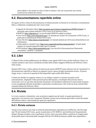 Italian HOWTO

        stato tradotto o che manchi un aiuto in linea in italiano o che non sia presente una corretta
        localizzazione italiana del sistema.


6.2. Documentazione reperibile online
Di seguito un breve elenco di documentazione in italiano presente su Internet la cui fruizione è assolutamente
libera e caldamente consigliata per tutti i nuovi utenti.

      • Appunti di informatica libera (http://rm.mirror.garr.it/mirrors/AppuntiLinux/HTML/a2.html): la
        principale opera italiana dedicata a GNU/Linux ed al Software Libero.
      • HOWTO (http://ildp.pluto.it/): la raccolta degli HOWTO tradotti in italiano.
      • Linux Facile (http://www.linuxfacile.org/): un manuale per aiutare l'avvicinamento a GNU/Linux, in
        particolare la distribuzione Debian GNU/Linux.
      • Linux Da Zero (http://dazero.sf.net/ldz.html): un manuale pensato per chi ha poca dimestichezza con
        l'informatica.
      • Guida rapida ai comandi Linux (http://www.magicmill.net/linux/grap/grap.html): un'agile guida
        tematica ai comandi disponibili dalla riga di comando.
      • GNUtemberg! (http://cdrom.gnutemberg.org/): una raccolta di documentazione liberamente
        consultabile, copiabile e stampabile.


6.3. Libri
L'offerta di libri ed altre pubblicazioni che abbiano come oggetto GNU/Linux ed altro Software Libero è in
costante aumento e può essere considerata un'indice della sempre maggiore diffusione del Software Libero
nella società.

Quando GNU/Linux e l'altro software di interesse per questo HOWTO erano utilizzati solo da "smanettoni" la
documentazione reperibile in libreria era alquanto scarsa e spesso di taglio prettamente tecnico. Al giorno
d'oggi, invece, è notevole la quantità di libri disponibili sugli scaffali delle librerie.

L'utente che desideri un supporto cartaceo su cui studiare compirà ovviamente la propria scelta
autonomamente, sfogliando il libro prescelto prima dell'acquisto, consultando all'occorrenza amici e
conoscenti e così via: gli autori del presente documento non desiderano influenzare in alcun modo l'acquisto,
se non consigliando all'utente di prendere in particolare considerazione i libri scritti da alcuni membri della
comunità italiana del Software Libero.


6.4. Riviste
Le riviste, cartacee o telematiche, sono un prezioso supporto per gli utenti, in quanto permettono di
aggiornarsi e di conoscere nuovi argomenti, filtrando a monte una consistente parte della varietà del mondo
del Software Libero e selezionando gli spunti più significativi.

6.4.1. Riviste cartacee
Alcune riviste cartacee sono state un elemento particolarmente importante per la diffusione, alla fine degli
anni '90, del sistema GNU/Linux, grazie in particolare ai CD−ROM di varie distribuzioni frequentemente
allegati. Bisogna ricordare come a quell'epoca le linee veloci non erano diffuse, quindi per la maggior parte
dei possibili utenti il download delle immagini ISO dei CD−ROM da Internet sarebbe stato impossibile o


6. Documentazione                                                                                               15
 