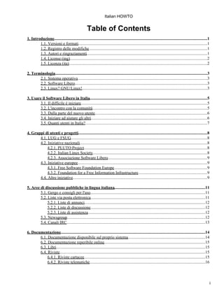 Italian HOWTO


                                                     Table of Contents
1. Introduzione....................................................................................................................................................1
        1.1. Versioni e formati.............................................................................................................................1
        1.2. Registro delle modifiche...................................................................................................................1
        1.3. Autori e ringraziamenti.....................................................................................................................1
        1.4. License (ing).....................................................................................................................................2
        1.5. Licenza (ita)......................................................................................................................................2

2. Terminologia...................................................................................................................................................3
       2.1. Sistema operativo..............................................................................................................................3
       2.2. Software Libero................................................................................................................................3
       2.3. Linux? GNU/Linux!.........................................................................................................................3
                                        .

3. Usare il Software Libero in Italia..................................................................................................................5
       3.1. Il difficile è iniziare...........................................................................................................................5
       3.2. L'incontro con la comunità...............................................................................................................5
       3.3. Dalla parte del nuovo utente.............................................................................................................6
       3.4. Iniziare ad aiutare gli altri.................................................................................................................6
       3.5. Quanti utenti in Italia?......................................................................................................................7

4. Gruppi di utenti e progetti.............................................................................................................................8
       4.1. LUG e FSUG....................................................................................................................................8
       4.2. Iniziative nazionali............................................................................................................................8
            4.2.1. PLUTO Project........................................................................................................................8
            4.2.2. Italian Linux Society...............................................................................................................8
            4.2.3. Associazione Software Libero              .................................................................................................9
       4.3. Iniziative europee..............................................................................................................................9
            4.3.1. Free Software Foundation Europe                 ...........................................................................................9
            4.3.2. Foundation for a Free Information Infrastructure...................................................................9
       4.4. Altre iniziative..................................................................................................................................9

5. Aree di discussione pubbliche in lingua italiana........................................................................................11
        5.1. Gergo e consigli per l'uso      ................................................................................................................11
        5.2. Liste via posta elettronica...............................................................................................................11
             5.2.1. Liste di annunci.....................................................................................................................12
             5.2.2. Liste di discussione...............................................................................................................12
             5.2.3. Liste di assistenza..................................................................................................................12
        5.3. Newsgroup......................................................................................................................................12
        5.4. Canali IRC......................................................................................................................................13

6. Documentazione............................................................................................................................................14
       6.1. Documentazione disponibile sul proprio sistema...........................................................................14
       6.2. Documentazione reperibile online..................................................................................................15
       6.3. Libri................................................................................................................................................15
       6.4. Riviste.............................................................................................................................................15
            6.4.1. Riviste cartacee        ......................................................................................................................15
            6.4.2. Riviste telematiche................................................................................................................16




                                                                                                                                                                       i
 