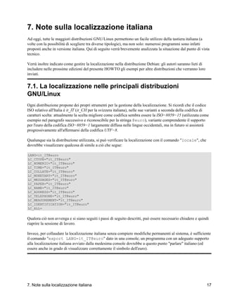 7. Note sulla localizzazione italiana
Ad oggi, tutte le maggiori distribuzioni GNU/Linux permettono un facile utilizzo della tastiera italiana (a
volte con la possibilità di scegliere tra diverse tipologie), ma non solo: numerosi programmi sono infatti
proposti anche in versione italiana. Qui di seguito verrà brevemente analizzata la situazione dal punto di vista
tecnico.

Verrà inoltre indicato come gestire la localizzazione nella distribuzione Debian: gli autori saranno lieti di
includere nelle prossime edizioni del presente HOWTO gli esempi per altre distribuzioni che verranno loro
inviati.


7.1. La localizzazione nelle principali distribuzioni
GNU/Linux
Ogni distribuzione propone dei propri strumenti per la gestione della localizzazione. Si ricordi che il codice
ISO relativo all'Italia è it_IT (it_CH per la svizzera italiana), nelle sue varianti a seconda della codifica di
caratteri scelta: attualmente la scelta migliore come codifica sembra essere la ISO−8859−15 (utilizzata come
esempio nel paragrafo successivo e riconoscibile per la stringa @euro), variante comprendente il supporto
per l'euro della codifica ISO−8859−1 largamente diffusa nelle lingue occidentali, ma in futuro si assisterà
progressivamente all'affermarsi della codifica UTF−8.

Qualunque sia la distribuzione utilizzata, si può verificare la localizzazione con il comando "locale", che
dovrebbe visualizzare qualcosa di simile a ciò che segue:

LANG=it_IT@euro
LC_CTYPE="it_IT@euro"
LC_NUMERIC="it_IT@euro"
LC_TIME="it_IT@euro"
LC_COLLATE="it_IT@euro"
LC_MONETARY="it_IT@euro"
LC_MESSAGES="it_IT@euro"
LC_PAPER="it_IT@euro"
LC_NAME="it_IT@euro"
LC_ADDRESS="it_IT@euro"
LC_TELEPHONE="it_IT@euro"
LC_MEASUREMENT="it_IT@euro"
LC_IDENTIFICATION="it_IT@euro"
LC_ALL=


Qualora ciò non avvenga e si siano seguiti i passi di seguito descritti, può essere necessario chiudere e quindi
riaprire la sessione di lavoro.

Invece, per collaudare la localizzazione italiana senza compiere modifiche permanenti al sistema, è sufficiente
il comando "export LANG=it_IT@euro" dato in una console; un programma con un adeguato supporto
alla localizzazione italiana avviato dalla medesima console dovrebbe a questo punto "parlare" italiano (ed
essere anche in grado di visualizzare correttamente il simbolo dell'euro).




7. Note sulla localizzazione italiana                                                                           17
 