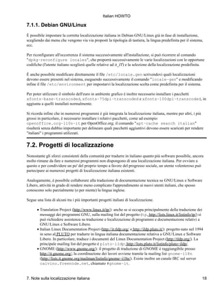 Italian HOWTO

7.1.1. Debian GNU/Linux
È possibile impostare la corretta localizzazione italiana in Debian GNU/Linux già in fase di installazione,
scegliendo dai menu che vengono via via proposti la tipologia di tastiera, la lingua predefinita per il sistema,
ecc.

Per riconfigurare all'occorrenza il sistema successivamente all'installazione, si può ricorrere al comando
"dpkg−reconfigure locales", che proporrà successivamente le varie localizzazioni con le opportune
codifiche (l'utente italiano sceglierà quelle relative ad it_IT) e la selezione della localizzazione predefinita.

È anche possibile modificare direttamente il file /etc/locale.gen scrivendovi quali localizzazioni
devono essere presenti nel sistema, eseguendo successivamente il comando "locale−gen" e modificando
infine il file /etc/environment per impostarvi la localizzazione scelta come predefinita per il sistema.

Per poter utilizzare il simbolo dell'euro in ambiente grafico è inoltre necessario installare i pacchetti
xfonts−base−transcoded, xfonts−75dpi−transcoded e xfonts−100dpi−transcoded, in
aggiunta a quelli installati normalmente.

Si ricorda infine che in numerosi programmi è già integrata la localizzazione italiana, mentre per altri, i più
grossi in particolare, è necessario installare i relativi pacchetti, come ad esempio
openoffice.org−l10n−it per OpenOffice.org; il comando "apt−cache search italian"
risulterà senza dubbio importante per delineare quali pacchetti aggiuntivi devono essere scaricati per rendere
"italiani" i programmi utilizzati.


7.2. Progetti di localizzazione
Nonostante gli sforzi consistenti della comunità per tradurre in italiano quanto più software possibile, ancora
molto rimane da fare e numerosi programmi non dispongono di una localizzazione italiana. Per ovviare a
questo e per condividere un po' del proprio tempo a favore del progresso sociale, un utente volenteroso può
partecipare ai numerosi progetti di localizzazione italiana esistenti.

Analogamente, è possibile collaborare alla traduzione di documentazione tecnica su GNU/Linux e Software
Libero, attività in grado di rendere meno complicato l'apprendimento ai nuovi utenti italiani, che spesso
conoscono solo parzialmente (o per niente) la lingua inglese.

Segue una lista di alcuni tra i più importanti progetti italiani di localizzazione.

      • Translation Project (http://www.linux.it/tp/): anche se si occupa principalmente della traduzione dei
        messaggi dei programmi GNU, sulla mailing list del progetto (tp, http://lists.linux.it/listinfo/tp/) si
        può richiedere assistenza su traduzione e localizzazione di programmi e documentazione relativi a
        GNU/Linux e Software Libero.
      • Italian Linux Documentation Project (http://it.tldp.org/ o http://ildp.pluto.it/): progetto nato nel 1994
        in seno al PLUTO per tradurre in lingua italiana documentazione relativa a GNU/Linux e Software
        Libero. In particolare, traduce i documenti del Linux Documentation Project (http://tldp.org/). La
        principale mailing list del progetto è pluto−ildp: http://lists.pluto.it/listinfo/pluto−ildp/.
      • GNOME (http://www.gnome.org/): il progetto di traduzione di GNOME è raggiungibile presso
        http://it.gnome.org/; la coordinazione dei lavori avviene tramite la mailing list gnome−i18n
        (http://lists.it.gnome.org/mailman/listinfo/gnome−i18n/). Esiste inoltre un canale IRC sul server
        calvino.freenode.net, chiamato #gnome−it.


7. Note sulla localizzazione italiana                                                                           18
 
