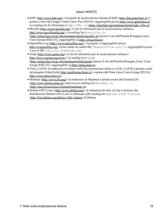 Italian HOWTO
      • KDE (http://www.kde.org/): il progetto di localizzazione italiana di KDE (http://kde.gulp.linux.it/) è
        portato avanti dal Gruppo Utenti Linux Pisa (GULP), raggiungibile presso http://www.gulp.linux.it/.
        La mailing list di riferimento è kde−i18n−it: https://mail.kde.org/mailman/listinfo/kde−i18n−it/.
      • Mozilla (http://www.mozilla.org/): il sito di riferimento per la localizzazione italiana è
        http://www.mozillaitalia.org/ e la mailing list è mozilla−it
        (http://erlug.linux.it/cgi−bin/mailman/listinfo/mozilla−it/) presso il sito dell'Emilia Romagna Linux
        Users Group (ERLUG), raggiungibile su http://erlug.linux.it/.
      • OpenOffice.org (http://www.openoffice.org/): il progetto è raggiungibile presso
        http://it.openoffice.org/. Esiste anche un canale IRC, #openoffice.org−it, raggiungibile presso
        il server IRC calvino.freenode.net.
      • Gimp (http://www.gimp.org/): il sito di riferimento per la localizzazione italiana è
        http://www.it.gimp.org/www/ e la mailing list è gimp
        (http://erlug.linux.it/cgi−bin/mailman/listinfo/gimp/) presso il sito dell'Emilia Romagna Linux Users
        Group (ERLUG), raggiungibile su http://erlug.linux.it/.
      • TeX e LaTeX: la traduzione in italiano della documentazione relativa a TeX e LaTeX è portata avanti
        dal progetto Gilda/Guild (http://guild.prato.linux.it/), ospitato dal Prato Linux Users Group (PLUG):
        http://www.prato.linux.it/).
      • Mailman (http://www.list.org/): la traduzione di Mailman è portata avanti dal FerraraLUG
        (http://www.ferrara.linux.it/) attraverso la mailing list mailman−it
        (http://liste.ferrara.linux.it/listinfo/mailman−it).
      • Debian GNU/Linux (http://www.debian.org/): la traduzione di tutto ciò che è inerente alla
        distribuzione Debian GNU/Linux è effettuata sulla mailing list debian−l10n−italian
        (http://lists.debian.org/debian−l10n−italian/) di Debian.




7. Note sulla localizzazione italiana                                                                      19
 
