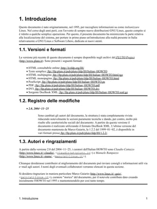 1. Introduzione
Questo documento è nato originariamente, nel 1995, per raccogliere informazioni su come italianizzare
Linux. Nel corso degli anni però, con l'avvento di sempre nuove distribuzioni GNU/Linux, questo compito si
è ridotto a qualche semplice operazione. Per questo, il presente documento ha minimizzato la parte relativa
alla localizzazione del sistema, per portare in primo piano un'introduzione alla realtà presente in Italia
relativamente a GNU/Linux e Software Libero, dedicata ai nuovi utenti.


1.1. Versioni e formati
La versione più recente di questo documento è sempre disponibile negli archivi del PLUTO Project
(http://www.pluto.it). Sono presenti i seguenti formati:

      • HTML consultabile online: http://it.tldp.org/IH/
      • Testo semplice: ftp://ftp.pluto.it/pub/pluto/ildp/IH/Italian−HOWTO
      • HTML multipagina: ftp://ftp.pluto.it/pub/pluto/ildp/IH/Italian−HOWTO.html.tgz
      • HTML monopagina: ftp://ftp.pluto.it/pub/pluto/ildp/IH/Italian−HOWTO.html
      • PostScript: ftp://ftp.pluto.it/pub/pluto/ildp/IH/Italian−HOWTO.ps
      • PDF: ftp://ftp.pluto.it/pub/pluto/ildp/IH/Italian−HOWTO.pdf
      • DVI: ftp://ftp.pluto.it/pub/pluto/ildp/IH/Italian−HOWTO.dvi
      • Sorgente DocBook XML: ftp://ftp.pluto.it/pub/pluto/ildp/IH/Italian−HOWTO.xml.gz


1.2. Registro delle modifiche
      • 2.0, 2004−11−25

                Sono cambiati gli autori del documento, la struttura è stata completamente rivista
                riducendo notevolmente le sezioni puramente tecniche e dando, per contro, molto più
                risalto alle caratteristiche sociali del documento. A partire da questa versione il
                documento è realizzato utilizzando il formato DocBook XML. L'ultima versione del
                documento mantenuta da Marco Gaiarin, la 1.2.2 del 1999−01−02, è disponibile in
                vari formati presso ftp://ftp.pluto.it/pub/pluto/ildp/IH/1.2.2/.


1.3. Autori e ringraziamenti
A partire dalla versione 2.0 del 2004−11−25, i curatori dell'Italian HOWTO sono Claudio Cattazzo
(http://www.linux.it/~claudio/, <claudio(at)pluto.it>) e Manuele Rampazzo
(http://www.linux.it/~manu/, <manu(at)linux.it>).

Chiunque desiderasse contribuire al miglioramento del documento può inviare consigli e informazioni utili via
e−mail agli autori. I nomi degli eventuali collaboratori verranno elencati in questa sezione.

Si desidera ringraziare in maniera particolare Marco Gaiarin (http://www.linux.it/~gaio/,
<gaio(at)linux.it>), curatore "storico" del documento, per il notevole contributo dato creando
inizialmente l'HOWTO nel 1995 e mantentenendolo per così tanto tempo.




1. Introduzione                                                                                               1
 