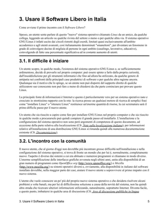 3. Usare il Software Libero in Italia
Come avviene il primo incontro con il Software Libero?

Spesso, un utente sente parlare di questo "nuovo" sistema operativo chiamato Linux da un amico, da qualche
collega, leggendo un articolo su qualche rivista del settore o meno o per qualche altra via. Il sistema operativo
GNU/Linux è infatti uscito dai circoli ristretti degli esordi, limitati quasi esclusivamente all'ambito
accademico e agli utenti avanzati, così italianamente denominati "smanettoni", per diventare un fenomeno in
grado di coinvolgere decine di migliaia di persone in ogni ambito (casalingo, lavorativo, educativo),
coinvolgendo di fatto una percentuale significativa ed in costante aumento di utenti.


3.1. Il difficile è iniziare
Un utente scopre, in qualche modo, l'esistenza del sistema operativo GNU/Linux e, se sufficientemente
ardimentoso, decide di provarlo sul proprio computer: può essere spinto a farlo dalla propria curiosità,
dall'insoddisfazione per gli strumenti informatici che fino ad allora ha utilizzato, da qualche genere di
antipatia nei confronti delle principali case produttrici di software o per qualche altra ragione ancora.
Qualunque sia il motivo che lo spinge, se un utente non può disporre del supporto diretto di qualche
utilizzatore suo conoscente non può fare a meno di chiedersi da che parte cominciare per provare questo
Linux.

La principale fonte di informazioni è Internet e questo è particolarmente vero per un sistema operativo nato e
cresciuto in strettissimo rapporto con la rete: la ricerca presso un qualsiasi motore di ricerca di semplici frasi
come "installare Linux" o "ottenere Linux" restituisce un'enorme quantità di risorse, la cui scrematura sarà il
primo difficile passo per il nuovo utente.

Un utente che sia riuscito a capire come fare per installare GNU/Linux nel proprio computer e che sia riuscito
in qualche modo a procurarselo può quindi compiere il grande passo ed installarlo. L'installazione e la
configurazione del sistema operativo non sono però argomenti di competenza di questo documento, ad
eccezione della parte relativa alla localizzazione (Cfr. Note sulla localizzazione italiana); per informazioni
relative all'installazione di una distribuzione GNU/Linux si rimanda quindi alla numerosa documentazione
esistente (Cfr. Documentazione).


3.2. L'incontro con la comunità
Il nuovo utente, che al giorno d'oggi non dovrebbe più incontrare grosse difficoltà nell'installazione e nella
configurazione del sistema operativo, si trova di fronte un mondo che per lui è, normalmente, completamente
nuovo: l'aspetto è diverso dai sistemi a cui era abituato e numerosi programmi si chiamano in modo diverso.
L'enorme semplificazione delle interfacce grafiche avvenuta negli ultimi anni, unita alla disponibilità di un
gran numero di programmi come OpenOffice.org (http://www.openoffice.org/) e Mozilla
(http://www.mozilla.org/) su sistemi operativi diversi e, ovviamente, alla disponibilità in italiano del software
installato dovrebbe, nella maggior parte dei casi, aiutare il nuovo utente a sopravvivere al primo impatto con il
nuovo sistema.

L'utente che vuole conoscere un po' più del proprio nuovo sistema operativo o che desidera risolvere alcuni
problemi a volte banali, ma per lui di difficilissima soluzione a causa della novità del sistema, non ha quindi
altra strada che ricercare ulteriori informazioni utilizzando, naturalmente, soprattutto Internet. Diventa facile,
a questo punto, imbattersi in qualche area di discussione (Cfr. Aree di discussione pubbliche in lingua


3. Usare il Software Libero in Italia                                                                                5
 