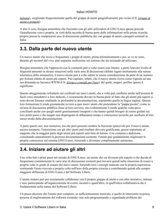 Italian HOWTO

italiana), scegliendo frequentemente quella del gruppo di utenti geograficamente più vicino (Cfr. Gruppi di
utenti e progetti).

A dire il vero, bisogna ammettere che l'incontro con gli altri utilizzatori di GNU/Linux spesso precede
l'installazione vera e propria, in virtù della raccolta di buona parte delle informazioni nelle prime ricerche
proprio presso le onnipresenti aree di discussione pubbliche dei vari gruppi di utenti e progetti esistenti in
Italia.


3.3. Dalla parte del nuovo utente
Un nuovo utente che inizia a frequentare i gruppi di utenti, prima telematicamente e poi, se ve ne sono,
durante gli incontri dal vivo, può imparare moltissimo sul sistema che sta iniziando ad utilizzare.

Bisogna ammettere che l'approccio con la comunità può a volte essere non lineare: a parte l'elevato livello di
litigiosità presente in alcune situazioni nelle varie aree di discussione (difetto legato strettamente alla natura
telematica dello strumento), il nuovo utente può a volte subire la scarsa considerazione da parte di un numero
per fortuna ridotto di utenti più esperti. Può capitare, infatti, che il nuovo utente riceva come risposta ad una
sua domanda un laconico RTFM (Cfr. Gergo e consigli per l'uso), del quale, magari, perfino ignora il
significato.

Questo atteggiamento refrattario nei confronti nei nuovi utenti, che a volte può confluire anche nell'assenza di
facili corsi introduttivi a loro dedicati, è sicuramente dovuto in buona parte al fatto che gli utenti più esperti si
sono dovuti formare studiando in profondità la documentazione, soprattutto quella in lingua inglese. Questa
loro formazione li rende giustamente avversi a quei nuovi utenti che pretendono la "pappa pronta", come se
un'area di discussione pubblica fosse al loro servizio, ma evidentemente li rende qualche volta poco
concilianti anche con quegli utenti genuinamente inesperti e che hanno quindi bisogno di essere guidati nei
loro primi passi e che magari non dispongono di abbastanza tempo o conoscenze tecniche per usufruire al loro
stesso modo della documentazione.

A parte questi casi, non numerosi, ma che però possono rendere la fruizione spiacevole per il nuovo utente
ancora inesperto, l'interazione con gli altri utenti può risultare davvero gratificante, grazie soprattutto al
supporto che la maggior parte degli utenti più esperti sarà lieto di fornire. Con costanza e dedizione,
consultando naturalmente la preziosa documentazione esistente, l'utente può gradatamente migliorare le
proprie conoscenze sul sistema GNU/Linux, riuscendo a diventare completamente autonomo.


3.4. Iniziare ad aiutare gli altri
Una volta fatti i primi passi nel mondo di GNU/Linux, un utente che sia divenuto più esperto e che decida di
frequentare costantemente le varie aree di discussione esistenti può trovarsi quindi nella situazione di essere a
propria volta in grado di aiutare dei nuovi utenti, fornendo loro i consigli maturati con la propria esperienza,
restituendo l'aiuto ricevuto a propria volta nell'arco della propria crescita e contribuendo quindi alla sempre
maggiore diffusione di GNU/Linux e del Software Libero.

L'utente maturo può poi sicuramente collaborare con il proprio gruppo di utenti e con altre iniziative, italiane
e non, partecipando all'organizzazione di eventi, incontri e quant'altro, in quell'ottica collaborativa che è
fondamentale nella natura del Software Libero.

Un passo ulteriore che l'utente può compiere, se sufficientemente motivato, è quello di intervenire in prima
persona al miglioramente del software esistente: non solo programmando o segnalando problemi dei


3. Usare il Software Libero in Italia                                                                              6
 