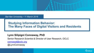 Bar-Ilan University • 11 March 2018
Studying Information Behavior:
The Many Faces of Digital Visitors and Residents
Lynn Silipigni Connaway, PhD
Senior Research Scientist & Director of User Research, OCLC
connawal@oclc.org
@LynnConnaway
 