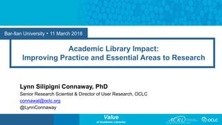Value
of Academic Libraries
Bar-Ilan University • 11 March 2018
Academic Library Impact:
Improving Practice and Essential Areas to Research
Lynn Silipigni Connaway, PhD
Senior Research Scientist & Director of User Research, OCLC
connawal@oclc.org
@LynnConnaway
 