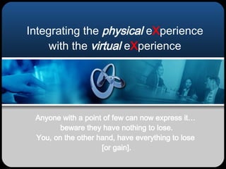 Integrating the  physical  e X perience with the  virtual  e X perience Anyone with a point of few can now express it…  beware they have nothing to lose. You, on the other hand, have everything to lose  [or gain]. 