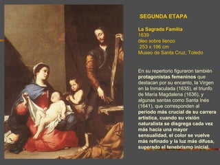 SEGUNDA ETAPA

La Sagrada Familia
1639
óleo sobre lienzo
253 x 196 cm
Museo de Santa Cruz, Toledo


En su repertorio figuraron también
protagonistas femeninos que
destacan por su encanto, la Virgen
en la Inmaculada (1635), el triunfo
de María Magdalena (1636), y
algunas santas como Santa Inés
(1641), que corresponden al
periodo más crucial de su carrera
artística, cuando su visión
naturalista se disgrega cada vez
más hacia una mayor
sensualidad, el color se vuelve
más refinado y la luz más difusa,
superado el tenebrismo inicial.
 