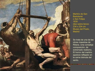 Martirio de San
Bartolomé
o San Felipe
1630
óleo sobre lienzo
234 x 234 cm
Museo del Prado,
Madrid


Se trata de una de las
obras maestras de
Ribera. Una compleja
composición, de
extremado realismo.
El horror del martirio
aparece reflejado en
la carne trémula del
santo.
 