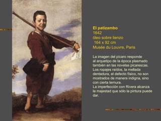 El patizambo
1642
óleo sobre lienzo
 164 x 92 cm
Musée du Louvre, Paris

La imagen del pícaro responde
al arquetipo de la época plasmado
también en las novelas picarescas.
Los ropajes raídos, la mellada
dentadura, el defecto físico, no son
mostrados de manera indigna, sino
con cierta ternura.
La imperfección con Rivera alcanza
la majestad que sólo la pintura puede
dar.
 